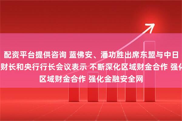 配资平台提供咨询 蓝佛安、潘功胜出席东盟与中日韩（10+3）财长和央行行长会议表示 不断深化区域财金合作 强化金融安全网