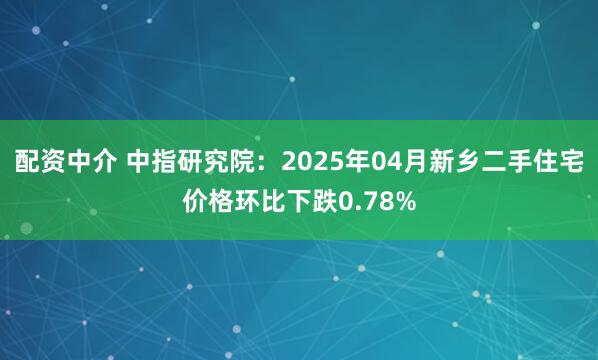 配资中介 中指研究院：2025年04月新乡二手住宅价格环比下跌0.78%