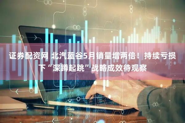 证券配资网 北汽蓝谷5月销量增两倍！持续亏损下“深蹲起跳”战略成效待观察
