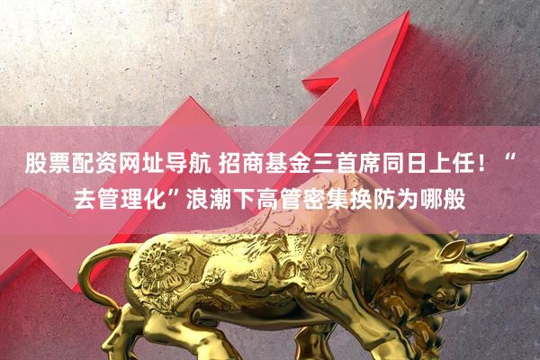 股票配资网址导航 招商基金三首席同日上任！“去管理化”浪潮下高管密集换防为哪般