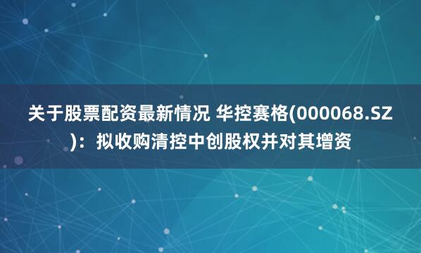 关于股票配资最新情况 华控赛格(000068.SZ)：拟收购清控中创股权并对其增资