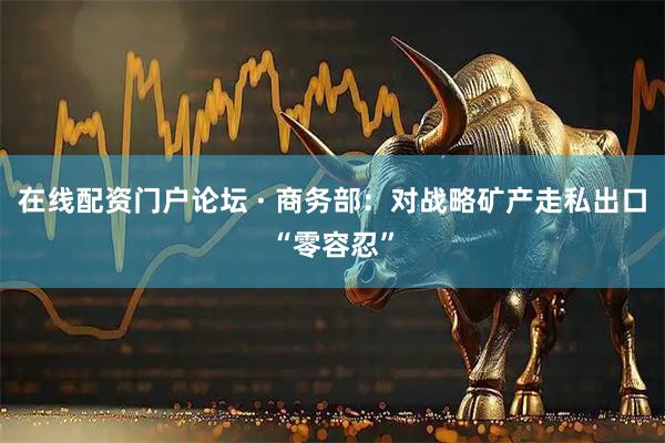 在线配资门户论坛 · 商务部：对战略矿产走私出口“零容忍”