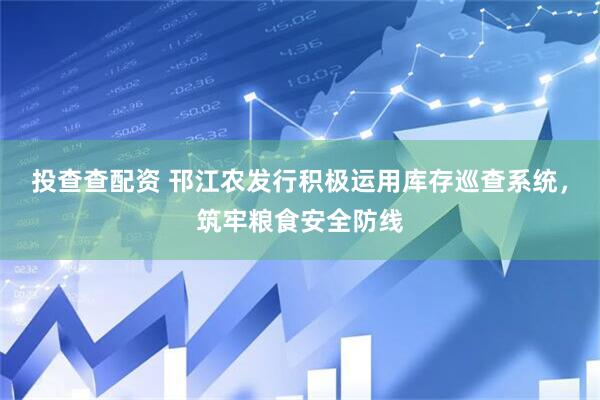 投查查配资 邗江农发行积极运用库存巡查系统，筑牢粮食安全防线