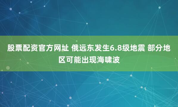 股票配资官方网址 俄远东发生6.8级地震 部分地区可能出现海啸波