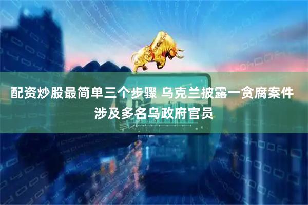 配资炒股最简单三个步骤 乌克兰披露一贪腐案件 涉及多名乌政府官员