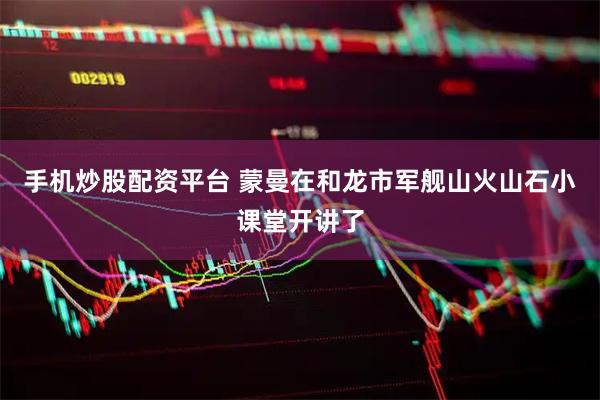 手机炒股配资平台 蒙曼在和龙市军舰山火山石小课堂开讲了