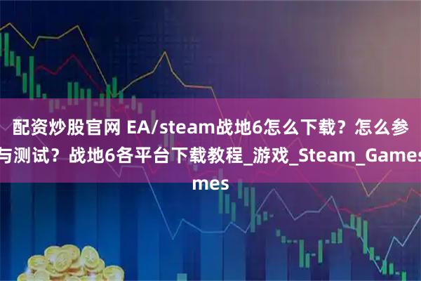 配资炒股官网 EA/steam战地6怎么下载？怎么参与测试？战地6各平台下载教程_游戏_Steam_Games