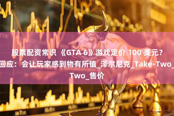 股票配资常识 《GTA 6》游戏定价 100 美元？官方回应：会让玩家感到物有所值_泽尔尼克_Take-Two_售价