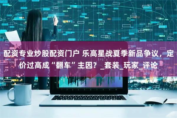 配资专业炒股配资门户 乐高星战夏季新品争议，定价过高成“翻车”主因？_套装_玩家_评论