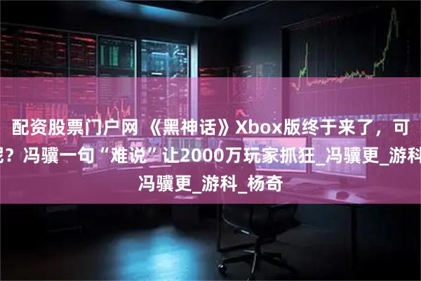 配资股票门户网 《黑神话》Xbox版终于来了，可DLC呢？冯骥一句“难说”让2000万玩家抓狂_冯骥更_游科_杨奇