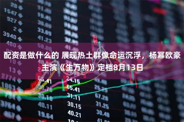 配资是做什么的 展现热土群像命运沉浮，杨幂欧豪主演《生万物》定档8月13日