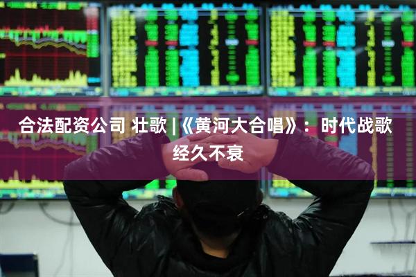 合法配资公司 壮歌 |《黄河大合唱》：时代战歌 经久不衰