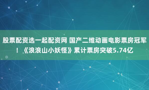 股票配资选一起配资网 国产二维动画电影票房冠军！《浪浪山小妖怪》累计票房突破5.74亿