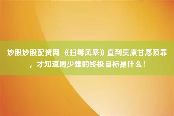 炒股炒股配资网 《扫毒风暴》直到莫康甘愿顶罪，才知道周少雄的终极目标是什么！
