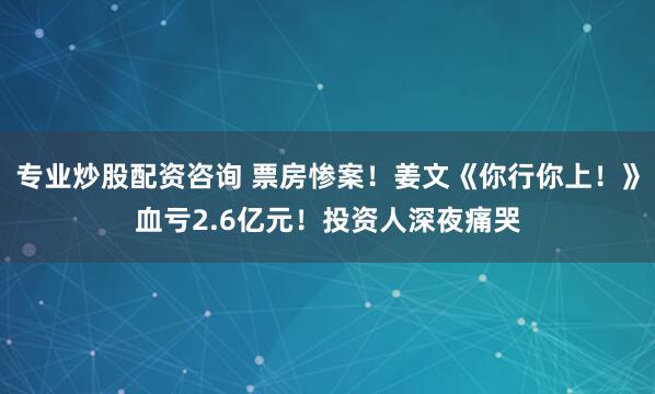 专业炒股配资咨询 票房惨案！姜文《你行你上！》血亏2.6亿元！投资人深夜痛哭