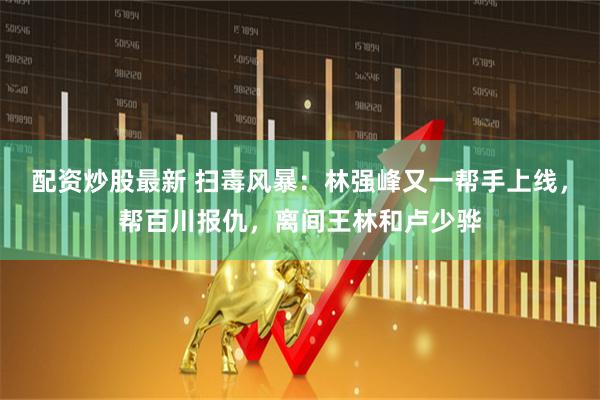 配资炒股最新 扫毒风暴：林强峰又一帮手上线，帮百川报仇，离间王林和卢少骅