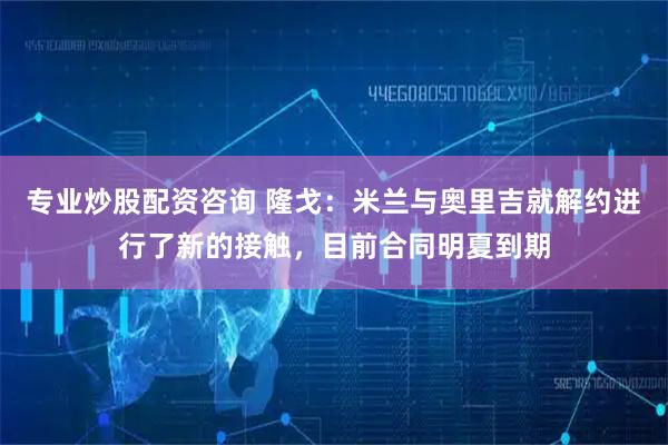 专业炒股配资咨询 隆戈：米兰与奥里吉就解约进行了新的接触，目前合同明夏到期