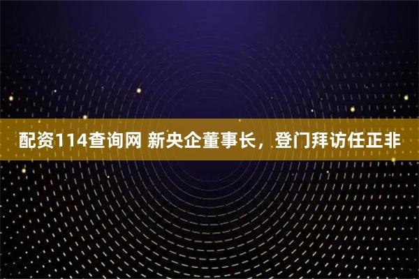 配资114查询网 新央企董事长，登门拜访任正非