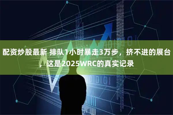 配资炒股最新 排队1小时暴走3万步，挤不进的展台，这是2025WRC的真实记录